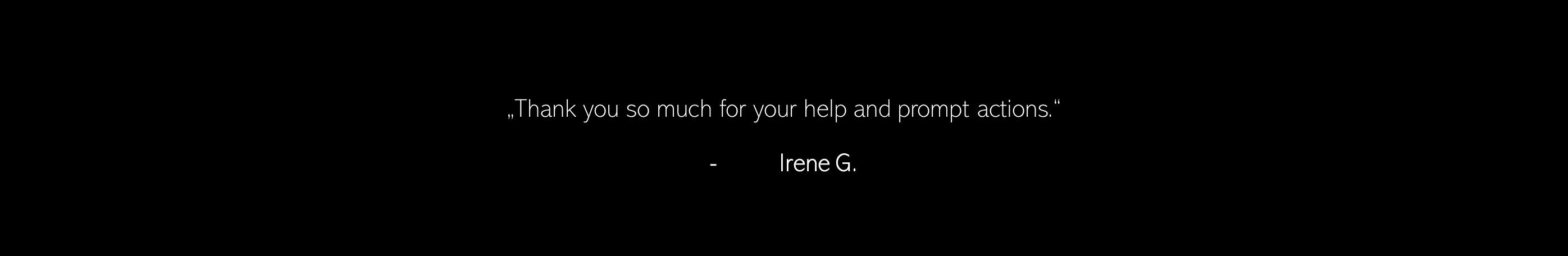 Thank you so much for your help and prompt actions. - Irene G.